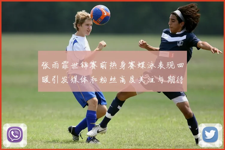 张雨霏世锦赛前热身赛蝶泳表现回暖引发媒体和粉丝高度关注与期待