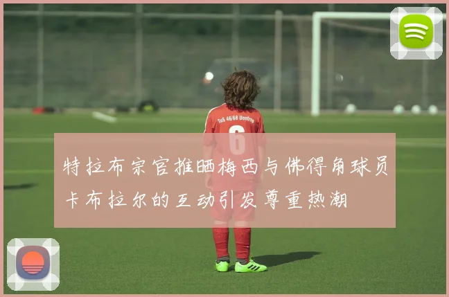 特拉布宗官推晒梅西与佛得角球员卡布拉尔的互动引发尊重热潮