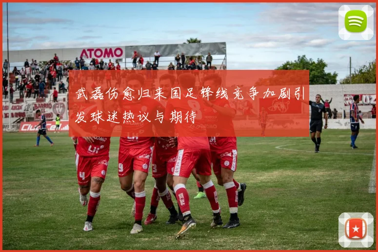 武磊伤愈归来国足锋线竞争加剧引发球迷热议与期待
