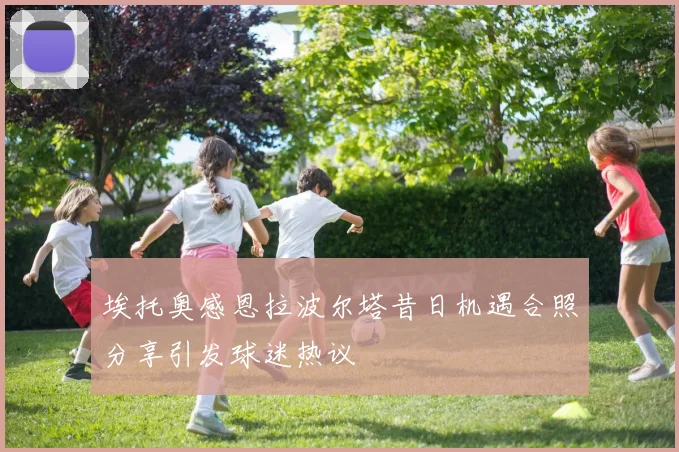 埃托奥感恩拉波尔塔昔日机遇合照分享引发球迷热议