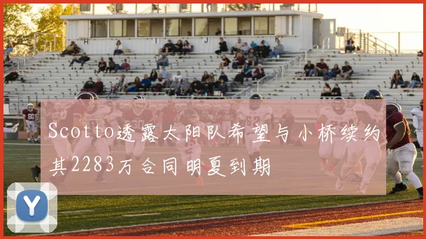 Scotto透露太阳队希望与小桥续约其2283万合同明夏到期