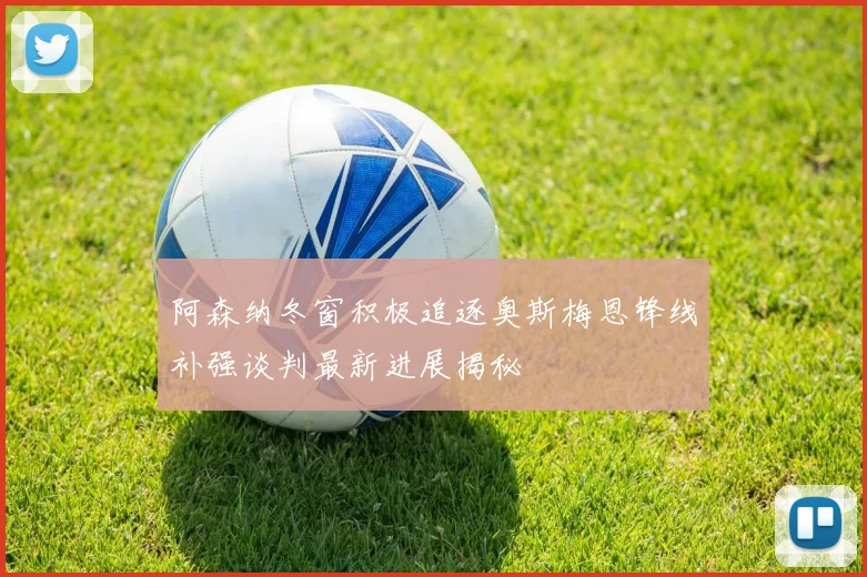 阿森纳冬窗积极追逐奥斯梅恩锋线补强谈判最新进展揭秘