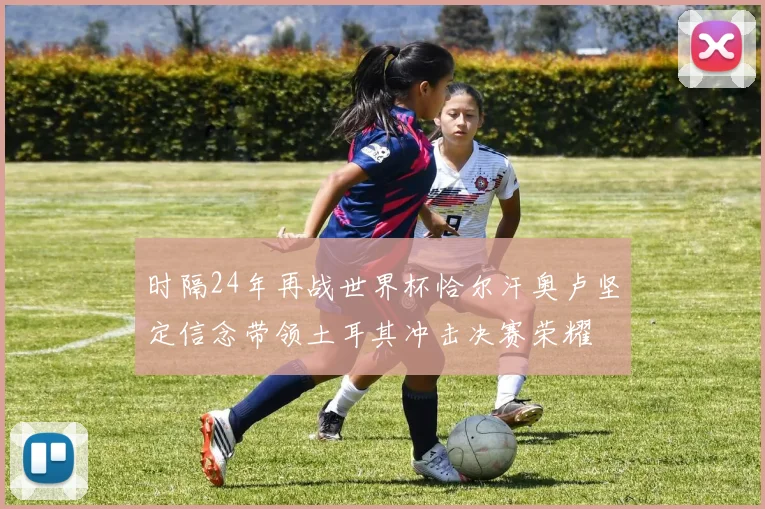时隔24年再战世界杯恰尔汗奥卢坚定信念带领土耳其冲击决赛荣耀