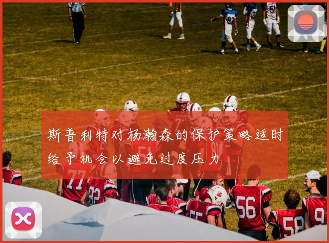 斯普利特对杨瀚森的保护策略适时给予机会以避免过度压力